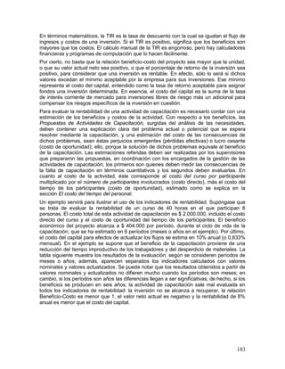 En términos matemáticos, la TIR es la tasa de descuento con la cual se igualan el flujo de 
ingresos y costos de una inversión. Si el TIR es positivo, significa que los beneficios son 
mayores que los costos. El cálculo manual de la TIR es engorroso, pero hay calculadores 
financieras y programas de computación que lo hacen fácilmente. 
Por cierto, no basta que la relación beneficio-costo del proyecto sea mayor que la unidad, 
o que su valor actual neto sea positivo, o que el porcentaje de retorno de la inversión sea 
positivo, para considerar que una inversión es rentable. En efecto, sólo lo será si dichos 
valores excedan el mínimo aceptable por la empresa para sus inversiones. Ese mínimo 
representa el costo del capital, entendido como la tasa de retorno aceptable para asignar 
fondos una inversión determinada. En esencia, el costo del capital es la suma de la tasa 
de interés corriente de mercado para inversiones libres de riesgo más un adicional para 
compensar los riesgos específicos de la inversión en cuestión. 
Para evaluar la rentabilidad de una actividad de capacitación es necesario contar con una 
estimación de los beneficios y costos de la actividad. Con respecto a los beneficios, las 
Propuestas de Actividades de Capacitación, surgidas del análisis de las necesidades, 
deben contener una explicación clara del problema actual o potencial que se espera 
resolver mediante la capacitación, y una estimación del costo de las consecuencias de 
dichos problemas, sean éstas perjuicios emergentes (pérdidas efectivas) o lucro cesante 
(costo de oportunidad); ello, porque la solución de dichos problemas equivale al beneficio 
de la capacitación. Las estimaciones referidas deben ser realizadas por los supervisores 
que prepararon las propuestas, en coordinación con los encargados de la gestión de las 
actividades de capacitación; los primeros son quienes deben medir las consecuencias de 
la falta de capacitación en términos cuantitativos y los segundos deben evaluarlas. En 
cuanto al costo de la actividad, éste corresponde al costo del curso por participante 
multiplicado por el número de participantes involucrados (costo directo), más el costo del 
tiempo de los participantes (costo de oportunidad), estimado como se explica en la 
sección El costo del tiempo del personal. 
Un ejemplo servirá para ilustrar el uso de los indicadores de rentabilidad. Supóngase que 
se trata de evaluar la rentabilidad de un curso de 40 horas en el que participan 8 
personas. El costo total de esta actividad de capacitación es $ 2.000.000, incluido el costo 
directo del curso y el costo de oportunidad del tiempo de los participantes. El beneficio 
económico del proyecto alcanza a $ 404.000 por período, durante el ciclo de vida de la 
capacitación, que se ha estimado en 6 períodos (meses o años en el ejemplo). Por último, 
el costo del capital para efectos de actualizar los flujos se estima en 10% anual (o 0,833% 
mensual). En el ejemplo se supone que el beneficio de la capacitación proviene de una 
reducción del tiempo improductivo de los trabajadores y del desperdicio de materiales. La 
tabla siguiente muestra los resultados de la evaluación, según se consideren períodos de 
meses o años; además, aparecen separados los indicadores calculados con valores 
nominales y valores actualizados. Se puede notar que los resultados obtenidos a partir de 
valores nominales y actualizados no difieren mucho cuando los períodos son meses; en 
cambio, si los períodos son años las diferencias llegan a ser significativas; de hecho, si los 
beneficios se producen en seis años, la actividad de capacitación sale mal evaluada en 
todos los indicadores de rentabilidad: la inversión no se alcanza a recuperar, la relación 
Beneficio-Costo es menor que 1, el valor neto actual es negativo y la rentabilidad de 8% 
anual es menor que el costo del capital. 
183 
 