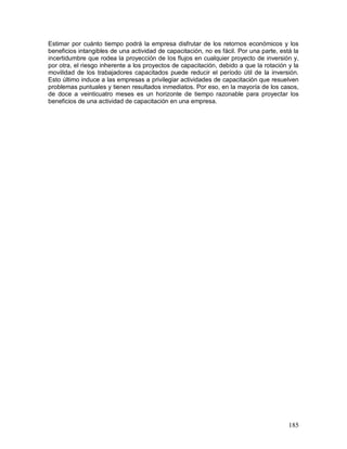 Estimar por cuánto tiempo podrá la empresa disfrutar de los retornos económicos y los 
beneficios intangibles de una actividad de capacitación, no es fácil. Por una parte, está la 
incertidumbre que rodea la proyección de los flujos en cualquier proyecto de inversión y, 
por otra, el riesgo inherente a los proyectos de capacitación, debido a que la rotación y la 
movilidad de los trabajadores capacitados puede reducir el período útil de la inversión. 
Esto último induce a las empresas a privilegiar actividades de capacitación que resuelven 
problemas puntuales y tienen resultados inmediatos. Por eso, en la mayoría de los casos, 
de doce a veinticuatro meses es un horizonte de tiempo razonable para proyectar los 
beneficios de una actividad de capacitación en una empresa. 
185 
 