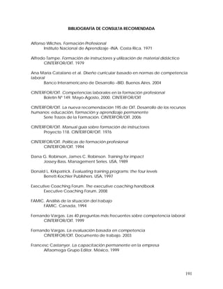 191 
BIBLIOGRAFÍA DE CONSULTA RECOMENDADA 
Alfonso Wilches. Formación Profesional 
Instituto Nacional de Aprendizaje -INA. Costa Rica. 1971 
Alfredo Tampe. Formación de instructores y utilización de material didáctico 
CINTERFOR/OIT. 1979 
Ana Maria Catalano et al. Diseño curricular basado en normas de competencia 
laboral 
Banco Interamericano de Desarrollo –BID. Buenos Aires. 2004 
CINTERFOR/OIT. Competencias laborales en la formación profesional 
Boletín Nº 149. Mayo-Agosto, 2000. CINTERFOR/OIT 
CINTERFOR/OIT. La nueva recomendación 195 de OIT. Desarrollo de los recursos 
humanos: educación, formación y aprendizaje permanente 
Serie Trazos de la Formación. CINTERFOR/OIT. 2006 
CINTERFOR/OIT. Manual guía sobre formación de instructores 
Proyecto 118. CINTERFOR/OIT. 1976 
CINTERFOR/OIT. Políticas de formación profesional 
CINTERFOR/OIT. 1994 
Dana G. Robinson, James C. Robinson. Training for impact 
Jossey-Bass. Management Series. USA, 1989 
Donald L. Kirkpatrick. Evaluating training programs: the four levels 
Berrett-Kochler Publishers. USA, 1997 
Executive Coaching Forum. The executive coaching handbook 
Executive Coaching Forum. 2008 
FAMIC. Análisis de la situación del trabajo 
FAMIC. Canada, 1994 
Fernando Vargas. Las 40 preguntas más frecuentes sobre competencia laboral 
CINTERFOR/OIT. 1999 
Fernando Vargas. La evaluación basada en competencia 
CINTERFOR/OIT. Documento de trabajo. 2003 
Francesc Castanyer. La capacitación permanente en la empresa 
Alfaomega Grupo Editor. México, 1999 
 