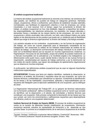 El análisis ocupacional tradicional 
La historia del análisis ocupacional tradicional se remonta a los intentos, de comienzos del 
siglo pasado, por clasificar los puestos de trabajo en categorías genéricas –llamadas 
cargos, ocupaciones, oficios o profesiones- para efectos de establecer escalas salariales 
normalizadas, que facilitasen la negociación colectiva a nivel de empresas, por ramas 
industriales o a nivel nacional. Con el tiempo, según fue aumentando la división del 
trabajo, el análisis ocupacional se hizo más detallado, llegando a especificar las tareas, 
las responsabilidades, las relaciones jerárquicas, los requisitos, los riesgos laborales y 
demandas físicas y mentales de los cargos (dentro de las empresas), así como de las 
ocupaciones u oficios nacionales más comunes; con todo, este enfoque implica una cierta 
rigidez en las descripciones de los puestos que puede ser un obstáculo para la flexibilidad 
laboral que exige la dinámica organizacional, la división del trabajo y tecnológía actuales. 
Los cambios actuales en los contenidos ocupacionales y en las formas de organización 
del trabajo, así como las nuevas exigencias para el desempeño competente de los 
trabajadores, han erosionado la validez de los métodos tradicionales de análisis de los 
puestos de trabajo. La descripción pormenorizada del trabajo individual no se aviene del 
todo con la flexibilidad laboral que se requiere en muchas organizaciones modernas. La 
fragmentación minuciosa de las actividades, propia del análisis de puestos tradicional, es 
a menudo incompatible con la polivalencia y la movilidad exigida a los trabajadores. La 
diferenciación entre quién hace y quién decide tiende a diluirse en las nuevas formas de 
organización, caracterizadas por equipos de trabajo autónomos y por la disminución de 
los niveles de mando medios, que siguen las estrategias de aplanamiento organizacional 
que se observa en muchas empresas. 
A continuación, las definiciones análisis ocupacional que se usan en algunas importantes 
instituciones especializadas: 
OIT/CINTERFOR: Proceso que tiene por objetivo identificar, mediante la observación, la 
entrevista y el análisis, las funciones y requisitos clave de una ocupación, así como los 
factores técnicos y ambientales que caracterizan su ejercicio. Comprende la identificación 
de las tareas y de las habilidades, conocimientos, aptitudes y responsabilidades que se 
requieren del trabajador para la ejecución satisfactoria de una ocupación, que la distingue 
de otras7. 
La Organización Internacional del Trabajo-OIT, en su glosario de términos relacionados 
con la formación profesional8, define el análisis ocupacional como la “acción que consiste 
en identificar, por la observación y el estudio, las actividades y factores técnicos que 
constituyen una ocupación. Este proceso comprende la descripción de las tareas que hay 
que cumplir, así como los conocimientos y calificaciones requeridos para desempeñarse 
con eficacia y éxito en una ocupación determinada”. 
Instituto Nacional de Empleo de España (INEM): El proceso de análisis ocupacional se 
centra en la revisión de diferentes fuentes (clasificación de ocupaciones, información 
económica sectorial, estudios de necesidades de formación) y se desarrolla en dos 
grandes fases: la primera es el establecimiento de la estructura ocupacional de la familia 
7Agudelo, Santiago. Certificación ocupacional. Manual didáctico. Cinterfor/OIT. Montevideo. 1993. 
8 OIT. Formación profesional. Glosario de términos escogidos. Ginebra. 1993. 
20 
 
