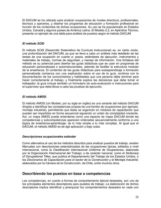 El DACUM se ha utilizado para analizar ocupaciones de niveles directivos, profesionales, 
técnicos y operarios, y diseñar los programas de educación y formación profesional en 
función de los contenidos de dichas ocupaciones. Su uso se ha popularizado en Estados 
Unidos, Canadá y algunos países de América Latina. El Modelo 2.2, en Apéndice Técnico, 
presenta un ejemplo de una tabla para análisis de puestos según el método DACUM 
El método SCID 
El método SCID (Desarrollo Sistemático de Curriculo Instruccional) es, en cierto modo, 
una profundización del DACUM, ya que se lleva a cabo un análisis más detallado de las 
tareas de una ocupación en cuanto a: pasos, estándares de ejecución, instrumentos y 
materiales de trabajo, normas de seguridad, y manejo de información. Una fortaleza del 
método es su potencial para diseñar las guías didácticas que se usan en programas de 
educación personalizada o autoinstrucionales, además de facilitar la estructura modular 
de la enseñanza. El contenido de las guías didácticas para autoaprendizaje o formación 
personalizada comienza con una explicación sobre el uso de la guía, continúa con la 
documentación de los conocimientos y habilidades que una persona debe dominar para 
hacer correctamente el trabajo, y finalmente explica las decisiones que debe tomar el 
trabajador; la guía incluye también un formulario de auto-evaluación e instrucciones para 
el supervisor que debe llevar a cabo las pruebas de ejecución. 
El método AMOD. 
El método AMOD (Un Modelo, por su sigla en inglés) es una variante del método DACUM 
dirigida a identificar las competencias propias de una familia de ocupaciones (por ejemplo, 
montaje industrial), permitiendo que éstas se organicen en módulos de capacitación que 
puedan ser impartidos en forma secuencial siguiendo un orden de complejidad creciente. 
Así, un mapa AMOD puede entenderse como una especie de mapa DACUM donde las 
competencias y subcompetencias aparecen ordenadas secuencialmente conforme a una 
lógica de enseñanza-aprendizaje: de lo más simple a lo más complejo. Al igual que el 
DACUM, el método AMOD es de ágil aplicación y bajo costo. 
Descripciones ocupacionales estándar 
Como alternativa al uso de los métodos descritos para analizar puestos de trabajo, existen 
Manuales con descripciones estandarizadas de las ocupaciones típicas, editados a nivel 
internacional, como la Clasificación Internacional Uniforme de Ocupaciones, elaborada 
por la Organización Internacional del Trabajo; o de carácter nacional, como el Dictionary 
of Occupational Titles, que publica el Departamento del Trabajo de los Estados Unidos, o 
los Diccionarios de Capacitación para el sector de la Construcción y el Montaje Industrial, 
elaborados por la Cámara de la Construcción, de Chile, entre muchos otros. 
Describiendo los puestos en base a competencias 
Las competencias, en cuanto a formas de comportamiento laboral deseadas, son uno de 
los principales elementos descriptores para puestos de trabajo. La elaboración de dichos 
descriptores implica identificar y jerarquizar los comportamientos deseados en cada uno 
26 
 