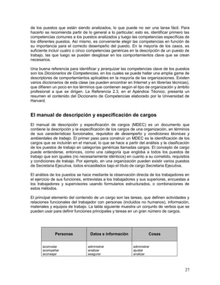de los puestos que están siendo analizados, lo que puede no ser una tarea fácil. Para 
hacerlo se recomienda partir de lo general a lo particular; esto es, identificar primero las 
competencias comunes a los puestos analizados y luego las competencias específicas de 
los diferentes puestos. Así mismo, es conveniente elegir las competencias en función de 
su importancia para el correcto desempeño del puesto. En la mayoría de los casos, es 
suficiente incluir cuatro o cinco competencias genéricas en la descripción de un puesto de 
trabajo, las que luego se pueden desglosar en los comportamientos clave que se crean 
necesarios. 
Una buena referencia para identificar y jerarquizar las competencias clave de los puestos 
son los Diccionarios de Competencias, en los cuales se puede hallar una amplia gama de 
descriptores de comportamientos aplicables en la mayoría de las organizaciones. Existen 
varios diccionarios de esta clase (se pueden encontrar en Internet y en librerías técnicas), 
que difieren un poco en los términos que contienen según el tipo de organización y ámbito 
profesional a que se dirigen. La Referencia 2.3, en el Apéndice Técnico, presenta un 
resumen el contenido del Diccionario de Competencias elaborado por la Universidad de 
Harvard. 
El manual de descripción y especificación de cargos 
El manual de descripción y especificación de cargos (MDEC) es un documento que 
contiene la descripción y la especificación de los cargos de una organización, en términos 
de sus características funcionales, requisitos de desempeño y condiciones técnicas y 
ambientales de trabajo. El primer paso para construir un MDEC es la identificación de los 
cargos que se incluirán en el manual, lo que se hace a partir del análisis y la clasificación 
de los puestos de trabajo en categorías genéricas llamadas cargos. El concepto de cargo 
puede entenderse, entonces, como una categoría que engloba a todos los puestos de 
trabajo que son iguales (no necesariamente idénticos) en cuanto a su cometido, requisitos 
y condiciones de trabajo. Por ejemplo, en una organización pueden existir varios puestos 
de Secretaria Ejecutiva, todos encasillados bajo el título de cargo Secretaria Ejecutiva. 
El análisis de los puestos se hace mediante la observación directa de los trabajadores en 
el ejercicio de sus funciones, entrevistas a los trabajadores y sus superiores, encuestas a 
los trabajadores y supervisores usando formularios estructurados, o combinaciones de 
estos métodos. 
El principal elemento del contenido de un cargo son las tareas, que definen actividades y 
relaciones funcionales del trabajador con personas (incluidos no humanos), información, 
materiales y equipos de trabajo. La tabla siguiente muestra un conjunto de verbos que se 
pueden usar para definir funciones principales y tareas en un gran número de cargos. 
27 
Personas 
Datos e información 
Cosas 
acomodar 
acompañar 
aconsejar 
administrar 
analizar 
asegurar 
administrar 
ajustar 
analizar 
 