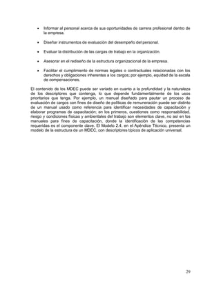  Informar al personal acerca de sus oportunidades de carrera profesional dentro de 
29 
la empresa. 
 Diseñar instrumentos de evaluación del desempeño del personal. 
 Evaluar la distribución de las cargas de trabajo en la organización. 
 Asesorar en el rediseño de la estructura organizacional de la empresa. 
 Facilitar el cumplimiento de normas legales o contractuales relacionadas con los 
derechos y obligaciones inherentes a los cargos; por ejemplo, equidad de la escala 
de compensaciones. 
El contenido de los MDEC puede ser variado en cuanto a la profundidad y la naturaleza 
de los descriptores que contenga, lo que depende fundamentalmente de los usos 
prioritarios que tenga. Por ejemplo, un manual diseñado para pautar un proceso de 
evaluación de cargos con fines de diseño de políticas de remuneración puede ser distinto 
de un manual usado como referencia para identificar necesidades de capacitación y 
elaborar programas de capacitación; en los primeros, cuestiones como responsabilidad, 
riesgo y condiciones físicas y ambientales del trabajo son elementos clave, no así en los 
manuales para fines de capacitación, donde la identificación de las competencias 
requeridas es el componente clave. El Modelo 2.4, en el Apéndice Técnico, presenta un 
modelo de la estructura de un MDEC, con descriptores típicos de aplicación universal. 
 