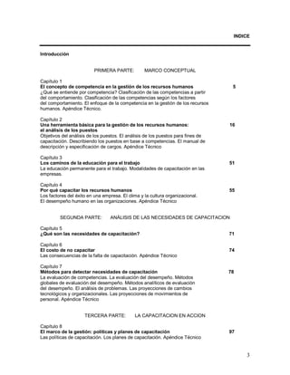 INDICE 
3 
Introducción 
PRIMERA PARTE: MARCO CONCEPTUAL 
Capítulo 1 
El concepto de competencia en la gestión de los recursos humanos 5 
¿Qué se entiende por competencia? Clasificación de las competencias a partir 
del comportamiento. Clasificación de las competencias según los factores 
del comportamiento. El enfoque de la competencia en la gestión de los recursos 
humanos. Apéndice Técnico. 
Capítulo 2 
Una herramienta básica para la gestión de los recursos humanos: 16 
el análisis de los puestos 
Objetivos del análisis de los puestos. El análisis de los puestos para fines de 
capacitación. Describiendo los puestos en base a competencias. El manual de 
descripción y especificación de cargos. Apéndice Técnico 
Capítulo 3 
Los caminos de la educación para el trabajo 51 
La educación permanente para el trabajo. Modalidades de capacitación en las 
empresas. 
Capítulo 4 
Por qué capacitar los recursos humanos 55 
Los factores del éxito en una empresa. El clima y la cultura organizacional. 
El desempeño humano en las organizaciones. Apéndice Técnico 
SEGUNDA PARTE: ANÁLISIS DE LAS NECESIDADES DE CAPACITACION 
Capítulo 5 
¿Qué son las necesidades de capacitación? 71 
Capítulo 6 
El costo de no capacitar 74 
Las consecuencias de la falta de capacitación. Apéndice Técnico 
Capítulo 7 
Métodos para detectar necesidades de capacitación 78 
La evaluación de competencias. La evaluación del desempeño. Métodos 
globales de evaluación del desempeño. Métodos analíticos de evaluación 
del desempeño. El análisis de problemas. Las proyecciones de cambios 
tecnológicos y organizacionales. Las proyecciones de movimientos de 
personal. Apéndice Técnico 
TERCERA PARTE: LA CAPACITACION EN ACCION 
Capítulo 8 
El marco de la gestión: políticas y planes de capacitación 97 
Las políticas de capacitación. Los planes de capacitación. Apéndice Técnico 
 
