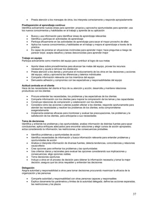 37 
 Presta atención a los mensajes de otros, los interpreta correctamente y responde apropiadamente 
Predisposición al aprendizaje continuo 
Identifica activamente nuevas áreas para aprender; propicia y aprovecha oportunidades para aprender; usa 
los nuevos conocimientos y habilidades en el trabajo y aprende de su aplicación 
 Busca y usa información para identificar áreas de aprendizaje relevantes 
 Identifica y participa en actividades de aprendizaje 
 Participa eficazmente en las actividades de aprendizaje para sacar el mayor provecho de ellas 
 Aplica los nuevos conocimientos y habilidades en el trabajo y mejora el aprendizaje a través de la 
práctica 
 Es capaz de ponerse en situaciones incómodas para aprender mejor; hace preguntas a riesgo de 
parecer torpe; acepta desafíos y tareas desconocidas para aprender mejor 
Trabajo en equipo 
Participa activamente como miembro del equipo para contribuir al logro de sus metas 
 Aporta ideas sobre procedimientos para alcanzar las metas del equipo, provee los recursos 
necesarios y ayuda a remover los obstáculos 
 Presta atención a los demás y promueve el involucramiento de los otros en las decisiones y acciones 
del equipo; valúa y aprovecha las diferencias y talentos individuales 
 Comparte información relevante con los miembros del equipo 
 Demuestra adhesión y compromiso con las expectativas y responsabilidades del equipo 
Actitud centrada en el cliente 
Hace de las necesidades del cliente el foco de su atención y acción; desarrolla y mantiene relaciones 
productivas con los clientes 
 Procura entender las necesidades, los problemas y las expectativas de los clientes 
 Comparte información con los clientes para mejorar la comprensión de los temas y las capacidades 
 Construye relaciones de comprensión y colaboración con los clientes 
 Considera cómo las acciones o planes pueden afectar a los clientes; responde oportunamente para 
atender las necesidades y resolver los problemas de los clientes; evita comprometerse 
exageradamente 
 Implementa sistemas eficaces para monitorear y evaluar las preocupaciones, los problemas y la 
satisfacción de los clientes, para anticiparse a sus necesidades 
Toma de decisiones 
Identifica y entiende los problemas y las oportunidades; analiza información de distintas fuentes para sacar 
conclusiones; aplica enfoques adecuados para encontrar soluciones y elegir cursos de acción apropiados; 
actúa considerando la información, las restricciones y las consecuencias probables. 
 Identifica problemas y oportunidades de acción 
 Identifica necesidades de información y busca información relevante para entender problemas y 
oportunidades de acción 
 Analiza e interpreta información de diversas fuentes; detecta tendencias, concordancias y relaciones 
causa-efecto 
 Crea opciones para enfrentar los problemas y las oportunidades 
 Usa criterios claros y racionales para evaluar las opciones considerando sus implicaciones y 
consecuencias; elige opciones viables 
 Toma decisiones oportunas 
 Incluye a otros en el proceso de decisión para obtener la información necesaria y tomar la mejor 
decisión; asegura que los otros respalden y entiendan las decisiones 
Delegación 
Asigna autoridad y responsabilidad a otros para tomar decisiones procurando maximizar la eficacia de la 
organización y las personas 
 Comparte autoridad y responsabilidad con otras personas capaces y responsables 
 Explica claramente los parámetros y límites de la autoridad delegada; define las acciones esperadas, 
las restricciones y los plazos 
 