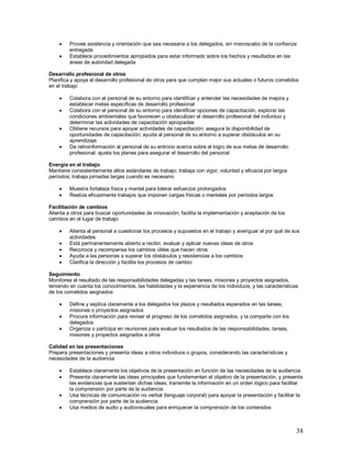  Provee asistencia y orientación que sea necesaria a los delegados, sin menoscabo de la confianza 
38 
entregada 
 Establece procedimientos apropiados para estar informado sobre los hechos y resultados en las 
áreas de autoridad delegada 
Desarrollo profesional de otros 
Planifica y apoya el desarrollo profesional de otros para que cumplan mejor sus actuales o futuros cometidos 
en el trabajo 
 Colabora con el personal de su entorno para identificar y entender las necesidades de mejora y 
establecer metas específicas de desarrollo profesional 
 Colabora con el personal de su entorno para identificar opciones de capacitación, explorar las 
condiciones ambientales que favorecen u obstaculizan el desarrollo profesional del individuo y 
determinar las actividades de capacitación apropiadas 
 Obtiene recursos para apoyar actividades de capacitación; asegura la disponibilidad de 
oportunidades de capacitación; ayuda al personal de su entorno a superar obstáculos en su 
aprendizaje 
 Da retroinformación al personal de su entrono acerca sobre el logro de sus metas de desarrollo 
profesional; ajusta los planes para asegurar el desarrollo del personal 
Energía en el trabajo 
Mantiene consistentemente altos estándares de trabajo; trabaja con vigor, voluntad y eficacia por largos 
períodos; trabaja jornadas largas cuando es necesario 
 Muestra fortaleza física y mental para tolerar esfuerzos prolongados 
 Realiza eficazmente trabajos que imponen cargas físicas o mentales por períodos largos 
Facilitación de cambios 
Alienta a otros para buscar oportunidades de innovación; facilita la implementación y aceptación de los 
cambios en el lugar de trabajo 
 Alienta al personal a cuestionar los procesos y supuestos en el trabajo y averiguar el por qué de sus 
actividades 
 Está permanentemente abierto a recibir, evaluar y aplicar nuevas ideas de otros 
 Reconoce y recompensa los cambios útiles que hacen otros 
 Ayuda a las personas a superar los obstáculos y resistencias a los cambios 
 Clarifica la dirección y facilita los procesos de cambio 
Seguimiento 
Monitorea el resultado de las responsabilidades delegadas y las tareas, misiones y proyectos asignados, 
teniendo en cuenta los conocimientos, las habilidades y la experiencia de los individuos, y las características 
de los cometidos asignados 
 Define y explica claramente a los delegados los plazos y resultados esperados en las tareas, 
misiones o proyectos asignados 
 Procura información para revisar el progreso de los cometidos asignados, y la comparte con los 
delegados 
 Organiza o participa en reuniones para evaluar los resultados de las responsabilidades, tareas, 
misiones y proyectos asignados a otros 
Calidad en las presentaciones 
Prepara presentaciones y presenta ideas a otros individuos o grupos, considerando las características y 
necesidades de la audiencia 
 Establece claramente los objetivos de la presentación en función de las necesidades de la audiencia 
 Presenta claramente las ideas principales que fundamentan el objetivo de la presentación, y presenta 
las evidencias que sustentan dichas ideas; transmite la información en un orden lógico para facilitar 
la comprensión por parte de la audiencia 
 Usa técnicas de comunicación no verbal (lenguaje corporal) para apoyar la presentación y facilitar la 
comprensión por parte de la audiencia 
 Usa medios de audio y audiovisuales para enriquecer la comprensión de los contenidos 
 