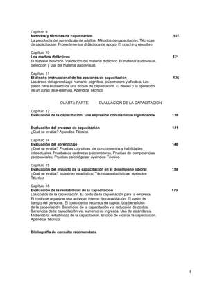 4 
Capítulo 9 
Métodos y técnicas de capacitación 107 
La psicología del aprendizaje de adultos. Métodos de capacitación. Técnicas 
de capacitación. Procedimientos didácticos de apoyo. El coaching ejecutivo 
Capítulo 10 
Los medios didácticos 121 
El material didáctico. Validación del material didáctico. El material audiovisual. 
Selección y uso del material audiovisual. 
Capítulo 11 
El diseño instruccional de las acciones de capacitación 126 
Las áreas del aprendizaje humano: cognitiva, psicomotora y afectiva. Los 
pasos para el diseño de una acción de capacitación. El diseño y la operación 
de un curso de e-learning. Apéndice Técnico 
CUARTA PARTE: EVALUACION DE LA CAPACITACION 
Capítulo 12 
Evaluación de la capacitación: una expresión con distintos significados 139 
Evaluación del proceso de capacitación 141 
¿Qué se evalúa? Apéndice Técnico 
Capítulo 14 
Evaluación del aprendizaje 146 
¿Qué se evalúa? Pruebas cognitivas: de conocimientos y habilidades 
intelectuales. Pruebas de destrezas psicomotoras. Pruebas de competencias 
psicosociales. Pruebas psicológicas. Apéndice Técnico 
Capítulo 15 
Evaluación del impacto de la capacitación en el desempeño laboral 159 
¿Qué se evalúa? Muestreo estadístico. Técnicas estadísticas. Apéndice 
Técnico 
Capítulo 16 
Evaluación de la rentabilidad de la capacitación 170 
Los costos de la capacitación. El costo de la capacitación para la empresa. 
El costo de organizar una actividad interna de capacitación. El costo del 
tiempo del personal. El costo de los recursos de capital. Los beneficios 
de la capacitación. Beneficios de la capacitación vía reducción de costos. 
Beneficios de la capacitación vía aumento de ingresos. Uso de estándares. 
Midiendo la rentabilidad de la capacitación. El ciclo de vida de la capacitación. 
Apéndice Técnico 
Bibliografia de consulta recomendada 
 