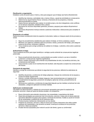 41 
Planificación y organización 
Establece cursos de acción para sí mismo y otros para asegurar que el trabajo sea hecho eficientemente 
 Identifica las misiones y actividades más y menos críticas, y ajusta las prioridades en consecuencia 
 Determina los requerimientos físicos, humanos y financieros de los proyectos y misiones 
descomponiéndolos en tareas. 
 Asigna tiempos apropiados para realizar el cometido propio y de otros trabajadores; evita conflictos 
en los tiempos asignados; establece hitos y plazos 
 Aprovecha los recursos disponibles (personas, procesos y equipos) para realizar eficazmente el 
trabajo 
 Aprovecha eficazmente el tiempo evitando cuestiones irrelevantes o distracciones para completar el 
trabajo 
Orientación a la calidad 
Realiza las tareas considerando todos los aspectos involucrados; realiza un chequeo exacto de los procesos y 
tareas 
 Sigue los procedimientos establecidos para realizar el trabajo, en forma cuidadosa y exacta 
 Mantiene una vigilancia cuidadosa sobre los procesos, tareas y productos del trabajo, para asegurar 
ausencia de errores, omisiones o defectos 
 Toma iniciativas para corregir problemas de calidad en el trabajo, o advierte a otros sobre cuestiones 
de calidad 
Actitud frente al riesgo 
Toma iniciativas de acción para lograr beneficios o ventajas cuando entiende las consecuencias negativas 
potenciales 
 Busca proactivamente situaciones y oportunidades que pueden conducir a ya sea un beneficio 
sustancial o consecuencias negativas significativas 
 Busca y analiza información para entender las probabilidades de éxito, los beneficios del éxito y las 
consecuencias del fracaso 
 Inicia acciones a pesar de la incertidumbre del resultado; está dispuesto a aceptar las consecuencias 
del fracaso 
Conciencia de seguridad 
Identifica y corrige las condiciones que afectan la seguridad de las personas; defiende los estándares de 
seguridad 
 Identifica situaciones y condiciones de trabajo peligrosas; chequea las condiciones de los equipos y 
el área de trabajo regularmente 
 Informa o corrige condiciones de trabajo inseguras; hace recomendaciones y/o mejoras en los 
procedimientos de seguridad y prevención de peligros; aplica las normas y procedimientos de 
seguridad 
 Monitorea las cuestiones y condiciones de seguridad después que las medidas correctivas han sido 
adoptadas, y asegura la aplicación de dichas medidas 
Aptitud para vender/persuadir 
Usa estilos de relacionamiento y métodos de comunicación apropiados para ganar la aceptación de 
productos, servicios o ideas por parte de clientes actuales o en prespectiva 
 Busca información para entender situaciones y las necesidades o expectativas del cliente 
 Desarrolla estrategias que posicionan bien los productos, servicios o ideas ante el cliente potencial; 
aprovecha elementos de apoyo para superar o minimizar las barreras; modela su acción en función 
de las necesidades y preferencias de los decisores clave 
 Produce buenas impresiones interactuando con los clientes 
 Presenta los productos, servicios o ideas en forma que muestra claramente cómo ellos pueden 
satisfacer las necesidades y dar provecho al cliente; construye la confianza en los productos, 
servicios o ideas que presenta 
 Emplea técnicas apropiadas para motivar la acción del cliente y ganar su conformidad 
 