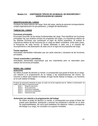 43 
Modelo 2.4: CONTENIDOS TIPICOS DE UN MANUAL DE DESCRIPCIÓN Y 
ESPECIFICACION DE CARGOS 
IDENTIFICACION DEL CARGO 
Contiene los datos básicos del cargo: título del cargo, planta de personal correspondiente, 
unidad organizacional a la que pertenece, y códigos de identificación.. 
TAREAS DEL CARGO 
Funciones principales 
Enunciado resumido de las tareas fundamentales del cargo. Para identificar las funciones 
principales hay que analizar primero los propósitos del cargo y la importancia relativa de 
las distintas funciones que contribuyen al logro de dichos propósitos. Al evaluar la 
importancia relativa de las funciones de un cargo se deben considerar, entre otras cosas, 
la frecuencia de cada función, el tiempo destinado a cada una y el impacto del 
incumplimiento o mal desempeño de cada una en el logro de los propósitos del cargo. 
Tareas regulares 
Actividades elementales habituales que son parte esencial y necesaria de las funciones 
principales. 
Tareas ocasionales o periódicas 
Actividades elementales esporádicas que son importantes pero no esenciales para 
realizar las funciones principales 
PERFIL DEL CARGO 
Autonomía 
Se refiere al poder de decisión (y mando, si corresponde) que posee el titular de un cargo, 
con relación a la programación de su trabajo y las especificaciones del mismo; los 
insumos a utilizar para realizar el trabajo; el lugar donde realizar el trabajo, y el momento 
en el cual realizar el trabajo. 
El grado de autonomía inherente al cargo, en cada uno de los aspectos que se definen a continuación, se 
puede medir según la siguiente escala: 
Nivel 1 Ninguna autonomía 
Nivel 2 Poca autonomía 
Nivel 3 Autonomía moderada 
Nivel 4 Autonomía considerable 
Nivel 5 Autonomía total 
Autonomía con relación a la programación del trabajo 
Se refiere al poder de decisión (y mando, si corresponde) que posee el titular del 
puesto para identificar, jerarquizar y priorizar los problemas a atender en su área 
de responsabilidades, así como para establecer los objetivos, metas y cronograma 
del trabajo a su cargo, sin consultar a su superior inmediato. 
 