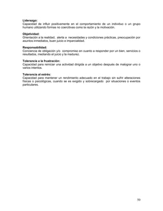 Liderazgo: 
Capacidad de influir positivamente en el comportamiento de un individuo o un grupo 
humano utilizando formas no coercitivas como la razón y la motivación. 
Objetividad: 
Orientación a la realidad, alerta a necesidades y condiciones prácticas, preocupación por 
asuntos inmediatos, buen juicio e imparcialidad. 
Responsabilidad: 
Conciencia de obligación y/o compromiso en cuanto a responder por un bien, servicios o 
resultados, mediando el juicio y la madurez. 
Tolerancia a la frustración: 
Capacidad para reiniciar una actividad dirigida a un objetivo después de malograr uno o 
varios intentos. 
Tolerancia al estrés: 
Capacidad para mantener un rendimiento adecuado en el trabajo sin sufrir alteraciones 
físicas o psicológicas, cuando se es exigido y sobrecargado por situaciones o eventos 
particulares. 
50 
 