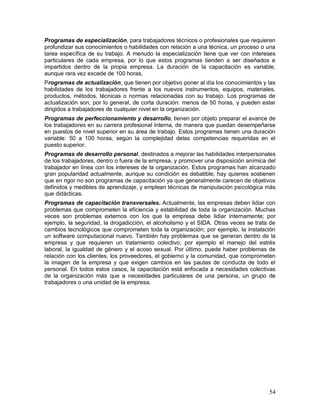 Programas de especialización, para trabajadores técnicos o profesionales que requieren 
profundizar sus conocimientos o habilidades con relación a una técnica, un proceso o una 
tarea específica de su trabajo. A menudo la especialización tiene que ver con intereses 
particulares de cada empresa, por lo que estos programas tienden a ser diseñados e 
impartidos dentro de la propia empresa. La duración de la capacitación es variable, 
aunque rara vez excede de 100 horas. 
Programas de actualización, que tienen por objetivo poner al día los conocimientos y las 
habilidades de los trabajadores frente a los nuevos instrumentos, equipos, materiales, 
productos, métodos, técnicas o normas relacionadas con su trabajo. Los programas de 
actualización son, por lo general, de corta duración: menos de 50 horas, y pueden estar 
dirigidos a trabajadores de cualquier nivel en la organización. 
Programas de perfeccionamiento y desarrollo, tienen por objeto preparar el avance de 
los trabajadores en su carrera profesional interna, de manera que puedan desempeñarse 
en puestos de nivel superior en su área de trabajo. Estos programas tienen una duración 
variable: 50 a 100 horas, según la complejidad delas competencias requeridas en el 
puesto superior. 
Programas de desarrollo personal, destinados a mejorar las habilidades interpersonales 
de los trabajadores, dentro o fuera de la empresa, y promover una disposición anímica del 
trabajador en línea con los intereses de la organización. Estos programas han alcanzado 
gran popularidad actualmente, aunque su condición es debatible; hay quienes sostienen 
que en rigor no son programas de capacitación ya que generalmente carecen de objetivos 
definidos y medibles de aprendizaje, y emplean técnicas de manipulación psicológica más 
que didácticas. 
Programas de capacitación transversales. Actualmente, las empresas deben lidiar con 
problemas que comprometen la eficiencia y estabilidad de toda la organización. Muchas 
veces son problemas externos con los que la empresa debe lidiar internamente; por 
ejemplo, la seguridad, la drogadicción, el alcoholismo y el SIDA. Otras veces se trata de 
cambios tecnológicos que comprometen toda la organización; por ejemplo, la instalación 
un software computacional nuevo. También hay problemas que se generan dentro de la 
empresa y que requieren un tratamiento colectivo; por ejemplo el manejo del estrés 
laboral, la igualdad de género y el acoso sexual. Por último, puede haber problemas de 
relación con los clientes, los proveedores, el gobierno y la comunidad, que comprometen 
la imagen de la empresa y que exigen cambios en las pautas de conducta de todo el 
personal. En todos estos casos, la capacitación está enfocada a necesidades colectivas 
de la organización más que a necesidades particulares de una persona, un grupo de 
trabajadores o una unidad de la empresa. 
54 
 