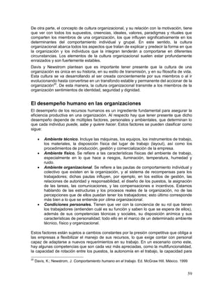 De otra parte, el concepto de cultura organizacional, y su relación con la motivación, tiene 
que ver con todos los supuestos, creencias, ideales, valores, paradigmas y rituales que 
comparten los miembros de una organización, los que influyen significativamente en los 
determinantes del comportamiento individual y grupal. En este sentido, la cultura 
organizacional abarca todos los aspectos que tratan de explicar y predecir la forma en que 
la organización y los individuos que la integran tenderán a comportarse en diferentes 
circunstancias. Los elementos de la cultura organizacional suelen estar profundamente 
enraizados y son fuertemente estables. 
Davis y Newstrom plantean que es importante tener presente que la cultura de una 
organización es única en su historia, en su estilo de transmisión, y en su filosofía de vida. 
Esta cultura se va desarrollando al ser creada concientemente por sus miembros o al ir 
evolucionando hasta convertirse en un transfondo estable y permanente del accionar de la 
organización20. De esta manera, la cultura organizacional transmite a los miembros de la 
organización sentimientos de identidad, seguridad y dignidad. 
El desempeño humano en las organizaciones 
El desempeño de los recursos humanos es un ingrediente fundamental para asegurar la 
eficiencia productiva en una organización. Al respecto hay que tener presente que dicho 
desempeño depende de múltiples factores, personales y ambientales, que determinan lo 
que cada individuo puede, sabe y quiere hacer. Estos factores se pueden clasificar como 
sigue: 
 Ambiente técnico. Incluye las máquinas, los equipos, los instrumentos de trabajo, 
los materiales, la disposición física del lugar de trabajo (layout), así como los 
procedimientos de producción, gestión y comercialización de la empresa. 
 Ambiente físico. Se refiere a las características físicas del ambiente de trabajo, 
especialmente en lo que hace a riesgos, iluminación, temperatura, humedad y 
ruido. 
 Ambiente organizacional. Se refiere a las pautas de comportamiento individual y 
colectivo que existen en la organización, y al sistema de recompensas para los 
trabajadores; dichas pautas influyen, por ejemplo, en los estilos de gestión, las 
relaciones de autoridad y responsabilidad, el diseño de los puestos, la asignación 
de las tareas, las comunicaciones, y las compensaciones e incentivos. Estamos 
hablando de las estructuras y los procesos reales de la organización, no de las 
percepciones que de ellos puedan tener los trabajadores; esto último corresponde 
más bien a lo que se entiende por clima organizacional. 
 Condiciones personales. Tienen que ver con la conciencia de su rol que tienen 
los trabajadores (entienden cuál es su función y saben lo que se espera de ellos), 
además de sus competencias técnicas y sociales, su disposición anímica y sus 
características de personalidad; todo ello en el marco de un determinado ambiente 
técnico, físico y organizacional. 
Estos factores están sujetos a cambios constantes por la presión competitiva que obliga a 
las empresas a flexibilizar el manejo de sus recursos, lo que exige contar con personal 
capaz de adaptarse a nuevos requerimientos en su trabajo. En un escenario como este, 
hay algunas competencias que son cada vez más apreciadas, como la multifuncionalidad, 
la capacidad de rotación entre los puestos, la autonomía en el trabajo, la capacidad para 
59 
20 Davis, K.; Newstrom, J. Comportamiento humano en el trabajo. Ed. McGraw Hill. México. 1999 
 