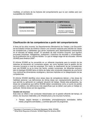 medibles, al contrario de los factores del comportamiento que no son visibles pero son 
susceptibles de medición. 
7 
DOS CAMINOS PARA EVIDENCIAR LA COMPETENCIA 
Comportamientos 
Conductas observables 
Factores del 
comportamiento 
Voluntad y capacidad de 
comportamiento, medibles 
Clasificación de las competencias a partir del comportamiento 
A fines de los años noventa, los Departamentos (Ministerios) de Trabajo y de Educación 
de los Estados Unidos de América crearon una comisión especial para estudiar las clases 
de competencias y habilidades que serían necesarias para desempeñarse exitosamente 
en el mercado de trabajo actual2. El resultado de esta iniciativa conjunta, que significó 
encuestar empresas, trabajadores, profesores y directivos de escuelas y universidades, 
fue la publicación de un informe titulado “Lo que el trabajo exige de las escuelas: informe 
SCANS para América 20003. 
El informe SCANS se ha convertido en un referente importante para la revisión de los 
sistemas de educación en numerosos países, así como también para la gestión de los 
recursos humanos a nivel de empresas. Por cierto, la clasificación de las competencias 
que usa SCANS no es la única (de hecho, existen numerosas, de diferentes autores), 
pero la tipología SCANS tiene el mérito de haber sido construida integrando de una forma 
muy racional las dimensiones sicológicas y técnicas implícitas en la categorización de las 
competencias, 
El informe SCANS identifica cinco áreas clave de competencia laboral, y tres áreas de 
habilidad personal. Las definiciones de dichas áreas son necesariamente genéricas, lo 
que permite su aplicación en cualquier situación de trabajo. Desde esta perspectiva, las 
áreas de competencia que define SCANS deben considerarse como un punto de partida 
para el análisis y las definiciones más específicas que se deben usar para un trabajo en 
particular. Dichas áreas son las siguientes: 
Gestión de recursos 
Esta área se refiere a las conductas relacionadas con la gestión eficiente del tiempo, el 
dinero, los recursos materiales y de infraestructura y los recursos humanos. 
 Tiempo: asigna tiempos a actividades; prioriza/jerarquiza actividades; define 
metas; programa actividades, y controla ejecución de programas. 
2 Secretary´s Commission on Achieving Necessary Skills. SCANS 
3 “What Work Requires of Schools. SCANS Report for America 2000 
 