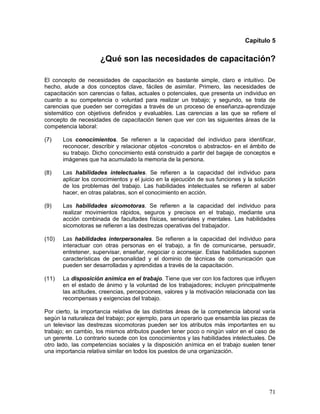 Capítulo 5 
¿Qué son las necesidades de capacitación? 
El concepto de necesidades de capacitación es bastante simple, claro e intuitivo. De 
hecho, alude a dos conceptos clave, fáciles de asimilar. Primero, las necesidades de 
capacitación son carencias o fallas, actuales o potenciales, que presenta un individuo en 
cuanto a su competencia o voluntad para realizar un trabajo; y segundo, se trata de 
carencias que pueden ser corregidas a través de un proceso de enseñanza-aprendizaje 
sistemático con objetivos definidos y evaluables. Las carencias a las que se refiere el 
concepto de necesidades de capacitación tienen que ver con las siguientes áreas de la 
competencia laboral: 
(7) Los conocimientos. Se refieren a la capacidad del individuo para identificar, 
reconocer, describir y relacionar objetos -concretos o abstractos- en el ámbito de 
su trabajo. Dicho conocimiento está construido a partir del bagaje de conceptos e 
imágenes que ha acumulado la memoria de la persona. 
(8) Las habilidades intelectuales. Se refieren a la capacidad del individuo para 
aplicar los conocimientos y el juicio en la ejecución de sus funciones y la solución 
de los problemas del trabajo. Las habilidades intelectuales se refieren al saber 
hacer, en otras palabras, son el conocimiento en acción. 
(9) Las habilidades sicomotoras. Se refieren a la capacidad del individuo para 
realizar movimientos rápidos, seguros y precisos en el trabajo, mediante una 
acción combinada de facultades físicas, sensoriales y mentales. Las habilidades 
sicomotoras se refieren a las destrezas operativas del trabajador. 
(10) Las habilidades interpersonales. Se refieren a la capacidad del individuo para 
interactuar con otras personas en el trabajo, a fin de comunicarse, persuadir, 
entretener, supervisar, enseñar, negociar o aconsejar. Estas habilidades suponen 
características de personalidad y el dominio de técnicas de comunicación que 
pueden ser desarrolladas y aprendidas a través de la capacitación. 
(11) La disposición anímica en el trabajo. Tiene que ver con los factores que influyen 
en el estado de ánimo y la voluntad de los trabajadores; incluyen principalmente 
las actitudes, creencias, percepciones, valores y la motivación relacionada con las 
recompensas y exigencias del trabajo. 
Por cierto, la importancia relativa de las distintas áreas de la competencia laboral varía 
según la naturaleza del trabajo; por ejemplo, para un operario que ensambla las piezas de 
un televisor las destrezas sicomotoras pueden ser los atributos más importantes en su 
trabajo; en cambio, los mismos atributos pueden tener poco o ningún valor en el caso de 
un gerente. Lo contrario sucede con los conocimientos y las habilidades intelectuales. De 
otro lado, las competencias sociales y la disposición anímica en el trabajo suelen tener 
una importancia relativa similar en todos los puestos de una organización. 
71 
 