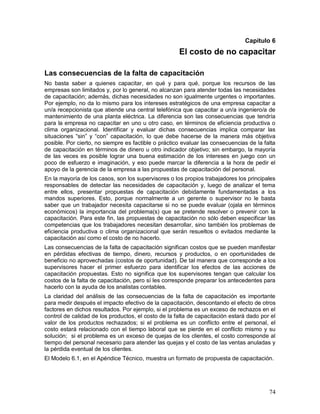 Capítulo 6 
El costo de no capacitar 
Las consecuencias de la falta de capacitación 
No basta saber a quienes capacitar, en qué y para qué, porque los recursos de las 
empresas son limitados y, por lo general, no alcanzan para atender todas las necesidades 
de capacitación; además, dichas necesidades no son igualmente urgentes o importantes. 
Por ejemplo, no da lo mismo para los intereses estratégicos de una empresa capacitar a 
un/a recepcionista que atiende una central telefónica que capacitar a un/a ingeniero/a de 
mantenimiento de una planta eléctrica. La diferencia son las consecuencias que tendría 
para la empresa no capacitar en uno u otro caso, en términos de eficiencia productiva o 
clima organizacional. Identificar y evaluar dichas consecuencias implica comparar las 
situaciones “sin” y “con” capacitación, lo que debe hacerse de la manera más objetiva 
posible. Por cierto, no siempre es factible o práctico evaluar las consecuencias de la falta 
de capacitación en términos de dinero u otro indicador objetivo; sin embargo, la mayoría 
de las veces es posible lograr una buena estimación de los intereses en juego con un 
poco de esfuerzo e imaginación, y eso puede marcar la diferencia a la hora de pedir el 
apoyo de la gerencia de la empresa a las propuestas de capacitación del personal. 
En la mayoría de los casos, son los supervisores o los propios trabajadores los principales 
responsables de detectar las necesidades de capacitación y, luego de analizar el tema 
entre ellos, presentar propuestas de capacitación debidamente fundamentadas a los 
mandos superiores. Esto, porque normalmente a un gerente o supervisor no le basta 
saber que un trabajador necesita capacitarse si no se puede evaluar (ojala en términos 
económicos) la importancia del problema(s) que se pretende resolver o prevenir con la 
capacitación. Para este fin, las propuestas de capacitación no sólo deben especificar las 
competencias que los trabajadores necesitan desarrollar, sino también los problemas de 
eficiencia productiva o clima organizacional que serán resueltos o evitados mediante la 
capacitación así como el costo de no hacerlo. 
Las consecuencias de la falta de capacitación significan costos que se pueden manifestar 
en pérdidas efectivas de tiempo, dinero, recursos y productos, o en oportunidades de 
beneficio no aprovechadas (costos de oportunidad). De tal manera que corresponde a los 
supervisores hacer el primer esfuerzo para identificar los efectos de las acciones de 
capacitación propuestas. Esto no significa que los supervisores tengan que calcular los 
costos de la falta de capacitación, pero sí les corresponde preparar los antecedentes para 
hacerlo con la ayuda de los analistas contables. 
La claridad del análisis de las consecuencias de la falta de capacitación es importante 
para medir después el impacto efectivo de la capacitación, descontando el efecto de otros 
factores en dichos resultados. Por ejemplo, si el problema es un exceso de rechazos en el 
control de calidad de los productos, el costo de la falta de capacitación estará dado por el 
valor de los productos rechazados; si el problema es un conflicto entre el personal, el 
costo estará relacionado con el tiempo laboral que se pierde en el conflicto mismo y su 
solución; si el problema es un exceso de quejas de los clientes, el costo corresponde al 
tiempo del personal necesario para atender las quejas y el costo de las ventas anuladas y 
la pérdida eventual de los clientes. 
El Modelo 6.1, en el Apéndice Técnico, muestra un formato de propuesta de capacitación. 
74 
 