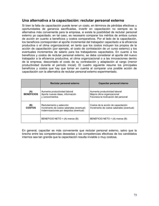 Una alternativa a la capacitación: reclutar personal externo 
Si bien la falta de capacitación puede tener un costo, en términos de pérdidas efectivas u 
oportunidades de ganancia sacrificadas, invertir en capacitación no siempre es la 
alternativa más conveniente para la empresa, si existe la posibilidad de reclutar personal 
externo ya capacitado; en tal caso, es necesario comparar los méritos de ambos cursos 
de acción en cuanto a beneficios y costos comparativos. Por el lado de la capacitación, 
los beneficios corresponden al aporte incremental del trabajador capacitado a la eficiencia 
productiva o el clima organizacional, en tanto que los costos incluyen los propios de la 
acción de capacitación (por ejemplo, el costo de contratación de un curso externo) y los 
eventuales incrementos de salario para los trabajadores capacitados. En cuanto a los 
beneficios y costos de reclutar personal externo, se debe considerar el aporte del nuevo 
trabajador a la eficiencia productiva, el clima organizacional o a las innovaciones dentro 
de la empresa, descontado el costo de su contratación y adaptación al cargo (menor 
productividad durante el período inicial). El cuadro siguiente resume los principales 
beneficios y costos que hay que tomar en cuenta al comparar una posible acción de 
capacitación con la alternativa de reclutar personal externo experimentado. 
75 
Reclutar personal externo 
Capacitar personal interno 
(A) 
BENEFICIOS 
Aumenta productividad laboral 
Aporta nuevas ideas, información 
y conocimientos 
Aumenta productividad laboral 
Mejora clima organizacional 
Favorece la motivación del personal 
(B) 
COSTOS 
Reclutamiento y selección 
Incremento de costos salariales (eventual) 
Indemnizaciones por despidos (eventual) 
Costos de la acción de capacitación 
Incremento de costos salariales (eventual) 
BENEFICIO NETO = (A) menos (B) 
BENEFICIO NETO = (A) menos (B) 
En general, capacitar es más conveniente que reclutar personal externo, salvo que la 
brecha entre las competencias deseadas y las competencias efectivas de los candidatos 
internos sea tan grande que la capacitación resulta inviable o muy costosa. 
 