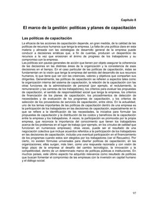 Capítulo 8 
El marco de la gestión: políticas y planes de capacitación 
Las políticas de capacitación 
La eficacia de las acciones de capacitación depende, en gran medida, de la calidad de las 
políticas de recursos humanos que tenga la empresa. La falta de una política clara en esta 
materia y alineada con las estrategias de desarrollo general de la empresa puede 
conducir a decisiones erráticas que, a fin de cuentas, producen un desperdicio de 
recursos a la vez que erosionan el ánimo de progreso de los trabajadores y su 
compromiso con la empresa. 
Las políticas son pautas generales de acción que tienen por objeto asegurar la coherencia 
de las decisiones en las distintas áreas de la organización y la consistencia de esas 
decisiones en el tiempo. En el caso particular de las políticas de capacitación, éstas se 
fundamentan en la visión que tenga la empresa del sentido del desarrollo de sus recursos 
humanos, lo que tiene que ver con las creencias, valores y objetivos que compartan sus 
dirigentes. Generalmente, las políticas de capacitación se refieren a aspectos tales como 
la organización interna del sistema de capacitación, la relación de la capacitación con las 
otras funciones de la administración de personal (por ejemplo, el reclutamiento, la 
remuneración y las carreras de los trabajadores), los criterios para evaluar las propuestas 
de capacitación, el sentido de responsabilidad social que tenga la empresa, los criterios 
de financiación de los planes de capacitación, los procedimientos de detección de 
necesidades y de evaluación de los programas de capacitación, y los criterios de 
selección de los proveedores de servicios de capacitación, entre otros. En la actualidad, 
uno de los temas importantes de las políticas de capacitación dentro de una empresa es 
la participación de los trabajadores en las decisiones de capacitación, especialmente en lo 
que se refiere a la identificación de las necesidades, la iniciativa para formular las 
propuestas de capacitación y la distribución de los costos y beneficios de la capacitación 
entre la empresa y los trabajadores. A veces, la participación es promovida por la propia 
empresa, que reconoce la importancia del conocimiento que tienen los trabajadores 
acerca de los problemas en el lugar de trabajo (por ejemplo, en los círculos de calidad que 
funcionan en numerosos empresas); otras veces, puede ser el resultado de una 
negociación colectiva que incluye acuerdos referidos a la participación de los trabajadores 
en las decisiones de capacitación, incluida una eventual participación en el financiamiento 
de los programas cuando estos son elegidos por los trabajadores (ver el Recuadro). Por 
cierto, no existen fórmulas universales para diseñar políticas de capacitación; en las 
organizaciones; ellas surgen, más bien, como una respuesta razonada y con visión de 
largo plazo de la empresa al desafío del cambio tecnológico, la innovación y la 
competitividad, dentro de un determinado marco de políticas públicas e instituciones. En 
muchos países, este último aspecto ha adquirido relevancia como resultado de políticas 
que buscan fomentar el compromiso de las empresas con la inversión en capital humano 
y el diálogo social. 
97 
 