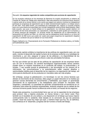 Recuadro. Un esquema negociado de costos compartidos para acciones de capacitación 
En los acuerdos colectivos en las empresas de Alemania ha surgido actualmente un sistema de 
Cuentas de Tiempo de Trabajo para capacitación. Bajo este esquema los individuos tienen derecho 
a aplicar parte de su tiempo laboral a una cuenta que pagará sus salarios mientras los trabajadores 
participan en programas de capacitación que no están necesariamente ligados a su trabajo actual. 
El año 2001, Auto 5000 GmbH, una subsidiaria de Volkswagen AG, negocio un acuerdo sindical 
para una nueva planta de ensamblaje que contrató trabajadores anteriormente desempleados. Bajo 
este acuerdo, que puso un fuerte énfasis en la capacitación, los individuos pueden destinar un 
promedio de tres horas semanales a su capacitación, costeadas en parte iguales por la empresa y 
el tiempo personal del trabajador. Un acuerdo similar fue establecido por la administración de 
aeropuertos de Frankfurt am Main, en virtud del cual los trabajadores tienen derecho a un bono de 
capacitación de 600 euros que puede ser usado para pagar programas de capacitación elegidos 
por ellos, a condición de que se realicen en sus horas libres. 
Regina Galhardi et al. Financiamiento de la Formación Profesional en América Latina y el Caribe. 
OIT/CINTERFOR. 2007 
El presente capítulo enfatiza la importancia de las políticas de capacitación para, por una 
parte, orientar el desarrollo del capital humano de la empresa conforme a su estrategia de 
crecimiento y, por otra, asegurar el apoyo de las jefaturas y la disponibilidad de los 
recursos económicos necesarios para llevar a cabo las actividades formativas. 
No hay que olvidar que los ejes de las políticas de capacitación de las empresas tienen 
que ver con la innovación, los cambios tecnológicos organizacionales; dichos cambios 
pueden tener un impacto importante en el contenido del trabajo, la productividad y el 
empleo. Y eso sucede porque la globalización y las tecnologías en los campos de la 
información, las comunicaciones y la automatización están creando desafíos y 
oportunidades inéditos para el desarrollo de los negocios y la organización del trabajo, así 
como para la distribución de los productos en mercados cada vez más amplios. 
Sin embargo, aunque la globalización y la tecnología no son los únicos factores que 
afectan el crecimiento de las empresas, ellas juegan un papel relevante en la medida que 
generan nuevas demandas de conocimientos y habilidades, que exigen un aprendizaje 
permanente de la organización y los trabajadores para competir en mercados más 
exigentes y cambiantes. La necesidad de aprender constantemente se transforma en un 
imperativo para todas las políticas empresariales, teniendo presente que la calidad de los 
recursos humanos puede marcar la diferencia entre el éxito y el fracaso de los negocios. 
Desde esta perspectiva, la productividad tiene que ver con la capacidad de las empresas 
para producir más y mejores productos, en menos tiempo y con menor costo. Pero 
también es el resultado de una actitud y una disposición en el trabajo que busca mejorar 
continuamente todo lo existente. Esta basada en la convicción de que las personas 
pueden hacer las cosas hoy mejor que ayer, y mañana mejor que hoy. Es, en definitiva, 
una confianza en el desarrollo y progreso del ser humano a través del trabajo. 
98 
 