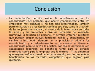 Conclusión
• La capacitación permite evitar la obsolescencia de los
conocimientos del personal, que ocurre generalmente entre los
empleados más antiguos si no han sido reentrenados. También
permite adaptarse a los rápidos cambios sociales, como la situación
de las mujeres que trabajan, el avance de la informática en todas
las áreas, y las crecientes y diversas demandas del mercado.
Disminuye la rotación de personal, y permite entrenar sustitutos
que puedan ocupar nuevas funciones rápida y eficazmente, en
cambio la instrucción siempre es al principio al adquirir los
conocimientos y el adiestramiento se da cuando ya tienen el
conocimiento pero se llevó a la práctica. Por ello, las inversiones en
capacitación redundan en beneficios tanto para la persona
entrenada como para la empresa que la entrena. Y las empresas
que mayores esfuerzos realizan en este sentido, son las que más se
beneficiarán en los mercados competitivos que llegaron para
quedarse.
 