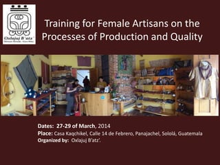 Training for Female Artisans on the
Processes of Production and Quality
Dates: 27-29 of March, 2014
Place: Casa Kaqchikel, Calle 14 de Febrero, Panajachel, Sololá, Guatemala
Organized by: Oxlajuj B’atz’.
 