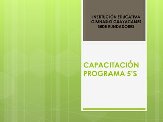 INSTITUCIÓN EDUCATIVA
 GIMNASIO GUAYACANES
    SEDE FUNDADORES




CAPACITACIÓN
PROGRAMA 5’S
 