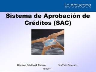 Sistema de Aprobación de Créditos (SAC) División Crédito & Ahorro Staff de Procesos Abril 2011 