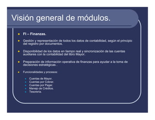 Visión general de módulos.
   FI – Finanzas.
   Gestión y representación de todos los datos de contabilidad, según el principio
   del registro por documentos.

   Disponibilidad de los datos en tiempo real y sincronización de las cuentas
   auxiliares con la contabilidad del libro Mayor.

   Preparación de información operativa de finanzas para ayudar a la toma de
   decisiones estratégicas .

   Funcionalidades y procesos:

       Cuentas de Mayor.
       Cuentas por Cobrar.
       Cuentas por Pagar.
       Manejo de Créditos.
       Tesorería.
 