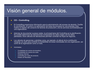 Visión general de módulos.
   CO – Controlling.

   El Controlling proporciona información para la administración del proceso de decisión. Facilita
   la coordinación, el control y la optimización de todos los procesos en una empresa. Esto
   implica el registro del consumo de factores de producción y de los servicios suministrados por
   una organización.

   Además de documentar sucesos reales, la principal tarea del Controlling es la planificación.
   Es posible determinar las desviaciones comparando los datos reales con los datos
   planeados. Esos cálculos de desviaciones permiten controlar los flujos de negocios.

   Los cálculos de ganancias y pérdidas como, por ejemplo, el cálculo de la contribución
   marginal, se usan para controlar la rentabilidad de áreas individuales de una organización, así
   como de la organización como un todo.

   Actividades:

        Contabilidad de centros de beneficio.
        Contabilidad de centros de costo.
        Órdenes internas.
        Controlling de costo de producto.
        Estado de Resultado.
 