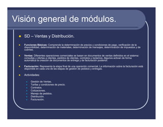 Visión general de módulos.
   SD – Ventas y Distribución.
   Funciones Básicas: Comprende la determinación de precios y condiciones de pago, verificación de la
   disponibilidad, determinación de materiales, determinación de mensajes, determinación de impuestos y de
   cuentas.

   Ventas: Diferentes operaciones comerciales se basan en documentos de ventas definidos en el sistema:
   consultas y ofertas a clientes, pedidos de clientes, contratos y reclamos. Algunos activan de forma
   automática la creación de documentos de entrega y de facturación posterior.

   Facturación: Representa la etapa final de una operación comercial. La información sobre la facturación está
   disponible en cada una de las etapas de gestión de pedidos y entregas.

   Actividades:

        Gestión de Ventas.
        Tarifas y condiciones de precio.
        Contratos.
        Cotizaciones.
        Manejo de pedidos.
        Distribución.
        Facturación.
 