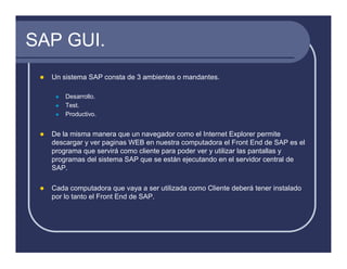 SAP GUI.
  Un sistema SAP consta de 3 ambientes o mandantes.

      Desarrollo.
      Test.
      Productivo.


  De la misma manera que un navegador como el Internet Explorer permite
  descargar y ver paginas WEB en nuestra computadora el Front End de SAP es el
  programa que servirá como cliente para poder ver y utilizar las pantallas y
  programas del sistema SAP que se están ejecutando en el servidor central de
  SAP.

  Cada computadora que vaya a ser utilizada como Cliente deberá tener instalado
  por lo tanto el Front End de SAP.
 