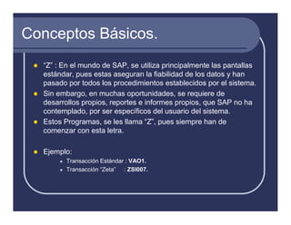 Conceptos Básicos.
  “Z” : En el mundo de SAP, se utiliza principalmente las pantallas
  estándar, pues estas aseguran la fiabilidad de los datos y han
  pasado por todos los procedimientos establecidos por el sistema.
  Sin embargo, en muchas oportunidades, se requiere de
  desarrollos propios, reportes e informes propios, que SAP no ha
  contemplado, por ser específicos del usuario del sistema.
  Estos Programas, se les llama “Z”, pues siempre han de
  comenzar con esta letra.

  Ejemplo:
         Transacción Estándar : VAO1.
         Transacción “Zeta” : ZSI007.
 