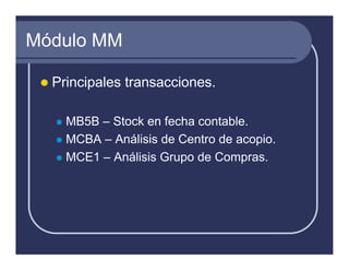 Módulo MM

  Principales transacciones.

    MB5B – Stock en fecha contable.
    MCBA – Análisis de Centro de acopio.
    MCE1 – Análisis Grupo de Compras.
 