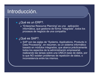 Introducción.
    ¿Qué es un ERP?.
      “Enterprise Resource Planning”,es una aplicación
      informática, que gestiona de forma “integrada”, todos los
      procesos de negocio de una compañía.

    ¿Qué es SAP?.
      SAP son las siglas de “Systems, Applications, Products in
      Data Processing”, en resumen, es un sistema informático
      basado en módulos integrados, que abarca prácticamente
      todos los aspectos de la administración empresarial,
      realizando las tareas sobre una UNICA base de datos, por
      lo que NO existen problemas de repetición de datos, o
      inconsistencia entre los mismos.
 
