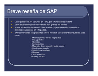 Breve reseña de SAP
  La corporación SAP se fundó en 1972, por 5 funcionarios de IBM.
  Es la tercera compañía de Software mas grande del mundo.
  Posee 36.000 instalaciones a nivel mundial, y presta servicio a mas de 10
  millones de usuarios, en 120 países.
  SAP comercializa sus productos a nivel mundial, y en diferentes industrias, tales
  como:
                     - Materias primas, minería y agricultura
                     - Gas y petróleo
                     - Químicas
                     - Farmacéuticas
                     - Materiales de construcción, arcilla y vidrio
                     - Construcción pesada
                     - Sanatorios y hospitales
                     - Muebles
                     - Textil y vestidos
                     - Papel y madera
 