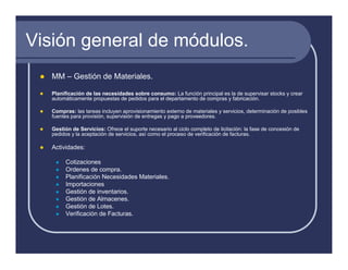 Visión general de módulos.
   MM – Gestión de Materiales.

   Planificación de las necesidades sobre consumo: La función principal es la de supervisar stocks y crear
   automáticamente propuestas de pedidos para el departamento de compras y fabricación.

   Compras: las tareas incluyen aprovisionamiento externo de materiales y servicios, determinación de posibles
   fuentes para provisión, supervisión de entregas y pago a proveedores.

   Gestión de Servicios: Ofrece el suporte necesario al ciclo completo de licitación: la fase de concesión de
   pedidos y la aceptación de servicios, así como el proceso de verificación de facturas.

   Actividades:

        Cotizaciones
        Ordenes de compra.
        Planificación Necesidades Materiales.
        Importaciones
        Gestión de inventarios.
        Gestión de Almacenes.
        Gestión de Lotes.
        Verificación de Facturas.
 