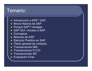 Temario:
  Introducción a ERP / SAP.
  Breve Historia de SAP.
  Porqué SAP? Ventajas.
  SAP GUI / Acceso a SAP.
  Conceptos.
  Botones de SAP.
  Ejercicio Practico en SAP.
  Visión general de módulos.
  Transacciones MM.
  Transacciones FI-CO.
  Transacciones SD.
  Evaluación Final.
 