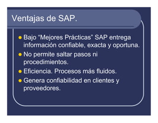 Ventajas de SAP.

  Bajo “Mejores Prácticas” SAP entrega
  información confiable, exacta y oportuna.
  No permite saltar pasos ni
  procedimientos.
  Eficiencia. Procesos más fluidos.
  Genera confiabilidad en clientes y
  proveedores.
 