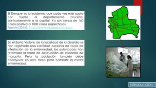 El Dengue es la epidemia que cada vez más azota
con fuerza al departamento cruceño,
particularmente a la capital. Ya son cerca de 160
casos positivos y 1000 casos sospechosos.
Fuente (2014): (http://www.eldeber.com.bo/)
En el Barrio Victoria de la localidad de la Guardia se
han registrado una cantidad excesiva de focos de
infestación de la enfermedad, las autoridades han
retomado la tarea de destrucción de criaderos de
mosquito. Pero la población también debe
coadyuvar en esta tarea para combatir la mortal
enfermedad.
INTRODUCCIÓN
 