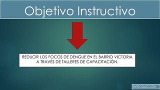 Objetivo Instructivo
REDUCIR LOS FOCOS DE DENGUE EN EL BARRIO VICTORIA
A TRAVÉS DE TALLERES DE CAPACITACIÓN.
INTRODUCCIÓN
 