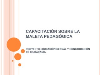 CAPACITACIÓN SOBRE LA 
MALETA PEDAGÓGICA 
PROYECTO EDUCACIÓN SEXUAL Y CONSTRUCCIÓN 
DE CIUDADANIA 
 