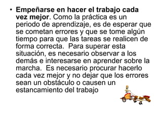 • Empeñarse en hacer el trabajo cada
vez mejor. Como la práctica es un
periodo de aprendizaje, es de esperar que
se cometan errores y que se tome algún
tiempo para que las tareas se realicen de
forma correcta. Para superar esta
situación, es necesario observar a los
demás e interesarse en aprender sobre la
marcha. Es necesario procurar hacerlo
cada vez mejor y no dejar que los errores
sean un obstáculo o causen un
estancamiento del trabajo
 