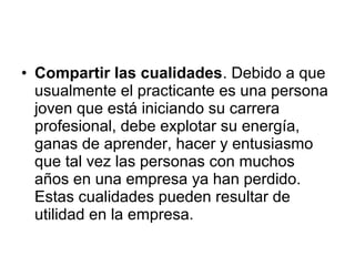 • Compartir las cualidades. Debido a que
usualmente el practicante es una persona
joven que está iniciando su carrera
profesional, debe explotar su energía,
ganas de aprender, hacer y entusiasmo
que tal vez las personas con muchos
años en una empresa ya han perdido.
Estas cualidades pueden resultar de
utilidad en la empresa.
 