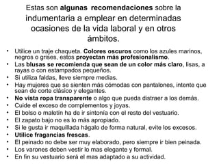 Estas son algunas recomendaciones sobre la
indumentaria a emplear en determinadas
ocasiones de la vida laboral y en otros
ámbitos.
• Utilice un traje chaqueta. Colores oscuros como los azules marinos,
negros o grises, estos proyectan más profesionalismo.
• Las blusas se recomienda que sean de un color más claro, lisas, a
rayas o con estampados pequeños.
• Si utiliza faldas, lleve siempre medias.
• Hay mujeres que se sienten más cómodas con pantalones, intente que
sean de corte clásico y elegantes.
• No vista ropa transparente o algo que pueda distraer a los demás.
• Cuide el exceso de complementos y joyas.
• El bolso o maletín ha de ir sintonía con el resto del vestuario.
• El zapato bajo no es lo más apropiado.
• Si le gusta ir maquillada hágalo de forma natural, evite los excesos.
• Utilice fragancias frescas.
• El peinado no debe ser muy elaborado, pero siempre ir bien peinada.
• Los varones deben vestir lo mas elegante y formal.
• En fin su vestuario será el mas adaptado a su actividad.
 