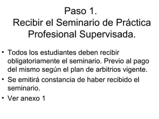 Paso 1.
Recibir el Seminario de Práctica
Profesional Supervisada.
• Todos los estudiantes deben recibir
obligatoriamente el seminario. Previo al pago
del mismo según el plan de arbitrios vigente.
• Se emitirá constancia de haber recibido el
seminario.
• Ver anexo 1
 