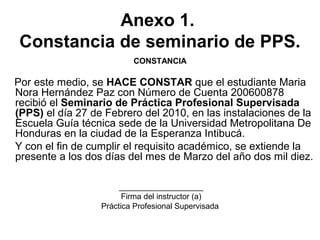 Anexo 1.
Constancia de seminario de PPS.
CONSTANCIA
Por este medio, se HACE CONSTAR que el estudiante Maria
Nora Hernández Paz con Número de Cuenta 200600878
recibió el Seminario de Práctica Profesional Supervisada
(PPS) el día 27 de Febrero del 2010, en las instalaciones de la
Escuela Guía técnica sede de la Universidad Metropolitana De
Honduras en la ciudad de la Esperanza Intibucá.
Y con el fin de cumplir el requisito académico, se extiende la
presente a los dos días del mes de Marzo del año dos mil diez.
___________________
Firma del instructor (a)
Práctica Profesional Supervisada
 