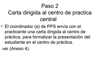 Paso 2
Carta dirigida al centro de practica
central
• El coordinador (a) de PPS envía con el
practicante una carta dirigida al centro de
práctica, para formalizar la presentación del
estudiante en el centro de práctica.
ver (Anexo 4).
 