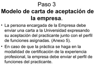 Paso 3
Modelo de carta de aceptación de
la empresa.
• La persona encargada de la Empresa debe
enviar una carta a la Universidad expresando
su aceptación del practicante junto con el perfil
de funciones asignadas. (Anexo 5).
• En caso de que la práctica se haga en la
modalidad de certificación de la experiencia
profesional, la empresa debe enviar el perfil de
funciones del practicante.
 