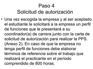 Paso 4
Solicitud de autorización
• Una vez escogida la empresa y al ser aceptado
el estudiante le solicitará a la empresa un perfil
de funciones que le presentará a su
coordinador(a) de carrera junto con la carta de
solicitud de autorización para realizar la PPS.
(Anexo 2). En caso de que la empresa no
tenga perfil de funciones debe elaborar
términos de referencia sobre el trabajo que
realizará el practicante en el período
comprendido de 800 horas.
 