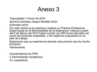 Anexo 3
Tegucigalpa 7 marzo de 2010
Alumno Leonidas Joaquín Bustillo Girón
Estimado señor
Por este medio se le autoriza a realizar su Práctica Profesional
Supervisada en la Municipalidad de la Esperanza, Intibucá a partir
del 8 de Marzo del 2010 hasta cumplir con 800 horas laborales así
como las funciones asignadas y los objetivos propuestos en su
plan de trabajo.
Esperamos que su experiencia durante este período sea de mucho
provecho.
Atentamente,
Coordinador(a) de PPS
ó Administrador Académico
Cc: expediente
 