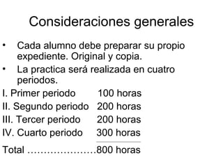 Consideraciones generales
• Cada alumno debe preparar su propio
expediente. Original y copia.
• La practica será realizada en cuatro
periodos.
I. Primer periodo 100 horas
II. Segundo periodo 200 horas
III. Tercer periodo 200 horas
IV. Cuarto periodo 300 horas
__________________________
Total …………………800 horas
 